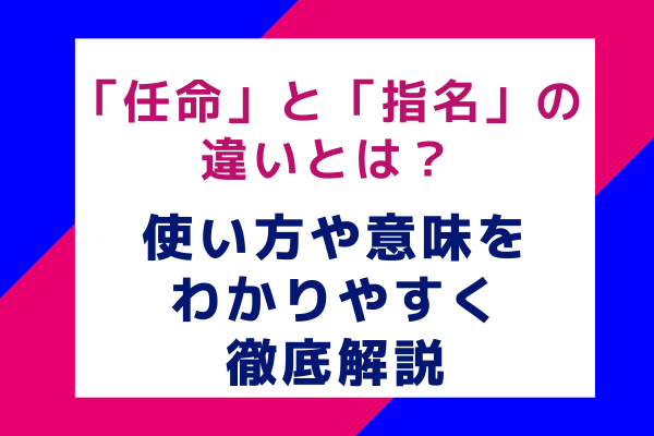 「任命」と「指名」の違いとは？使い方や意味をわかりやすく徹底解説