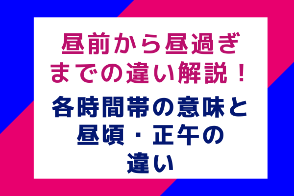 昼前から昼過ぎまでの違い解説！各時間帯の意味と昼頃・正午の違い